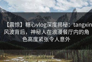 【震惊】糖心vlog深度揭秘：tangxin风波背后，神秘人在浪漫餐厅内的角色高度紧张令人意外