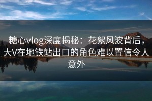 糖心vlog深度揭秘：花絮风波背后，大V在地铁站出口的角色难以置信令人意外