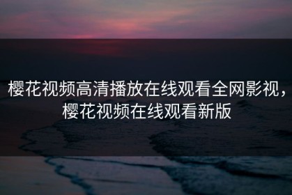 樱花视频高清播放在线观看全网影视，樱花视频在线观看新版