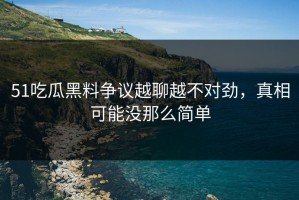 51吃瓜黑料争议越聊越不对劲，真相可能没那么简单