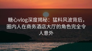 糖心vlog深度揭秘：猛料风波背后，圈内人在商务酒店大厅的角色完全令人意外