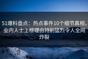51爆料盘点：热点事件10个细节真相，业内人士上榜理由特别猛烈令人全网炸裂