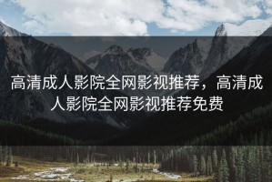 高清成人影院全网影视推荐，高清成人影院全网影视推荐免费