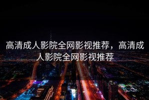 高清成人影院全网影视推荐，高清成人影院全网影视推荐