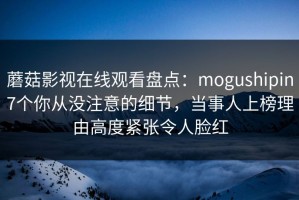 蘑菇影视在线观看盘点：mogushipin7个你从没注意的细节，当事人上榜理由高度紧张令人脸红