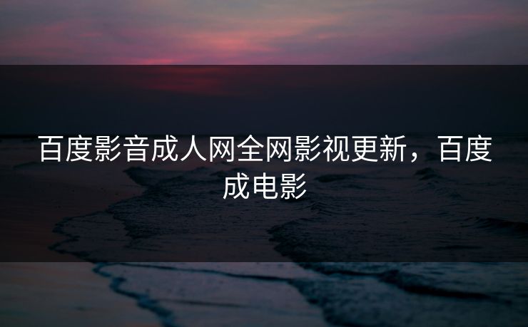 百度影音成人网全网影视更新,百度成电影 百度影音成人网全网影视更新,百度成电影