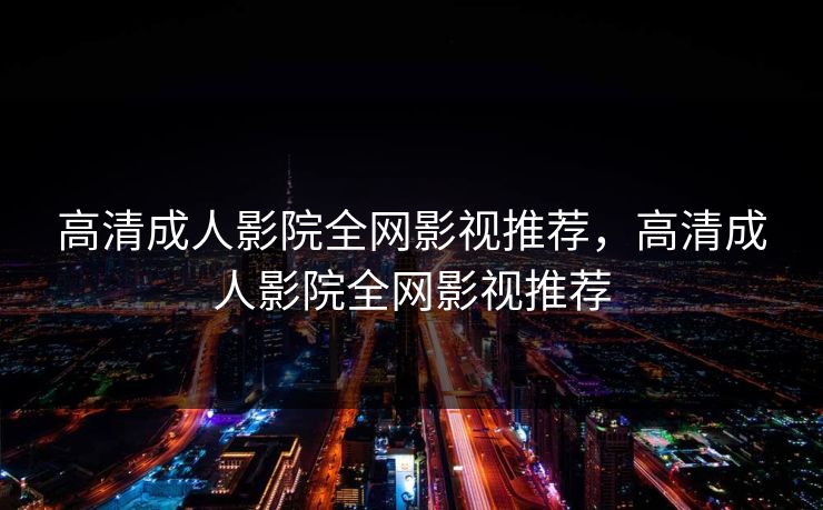高清成人影院全网影视推荐,高清成人影院全网影视推荐 高清成人影院全网影视推荐,高清成人影院全网影视推荐