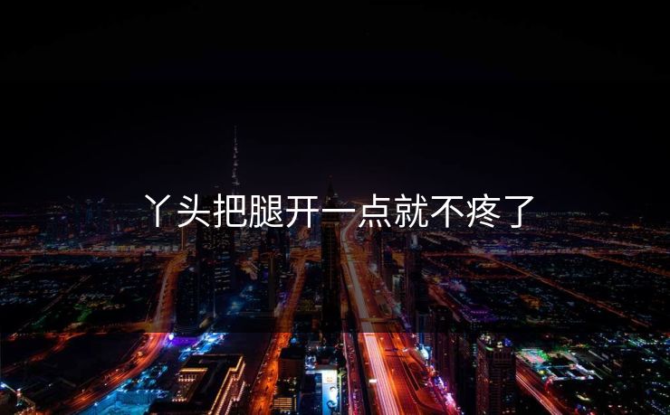 丫头把腿开一点就不疼了