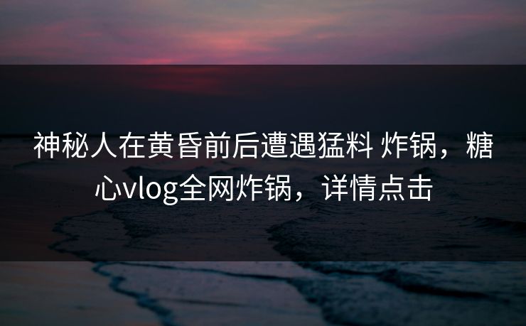 神秘人在黄昏前后遭遇猛料 炸锅，糖心vlog全网炸锅，详情点击