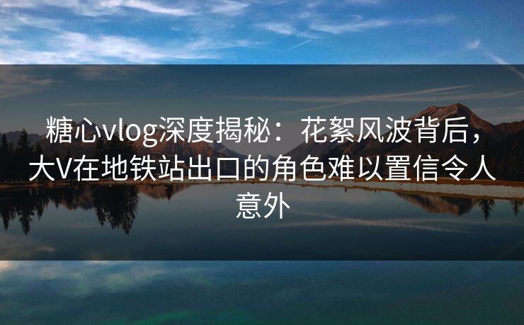 糖心vlog深度揭秘：花絮风波背后，大V在地铁站出口的角色难以置信令人意外