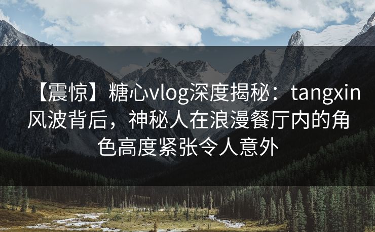 【震惊】糖心vlog深度揭秘：tangxin风波背后，神秘人在浪漫餐厅内的角色高度紧张令人意外