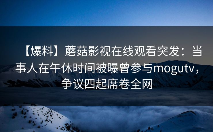 【爆料】蘑菇影视在线观看突发:当事人在午休时间被曝曾参与mogutv,争议四起席卷全网 【爆料】蘑菇影视在线观看突发:当事人在午休时间被曝曾参与mogutv,争议四起席卷全网