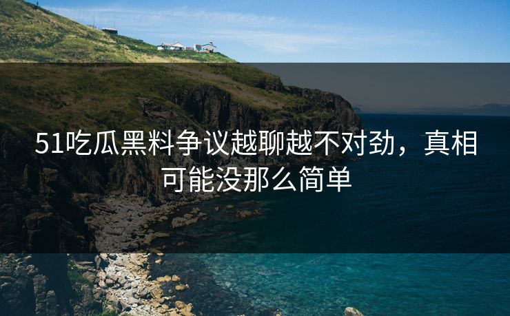 51吃瓜黑料争议越聊越不对劲，真相可能没那么简单