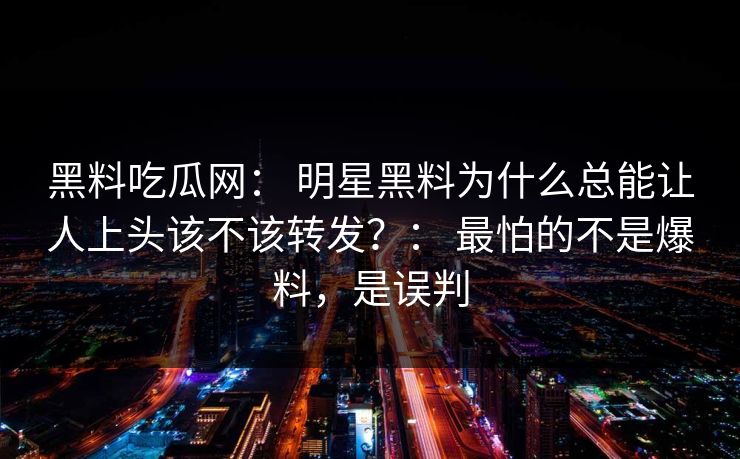 黑料吃瓜网： 明星黑料为什么总能让人上头该不该转发？： 最怕的不是爆料，是误判
