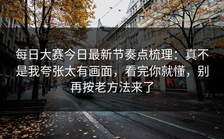 每日大赛今日最新节奏点梳理：真不是我夸张太有画面，看完你就懂，别再按老方法来了