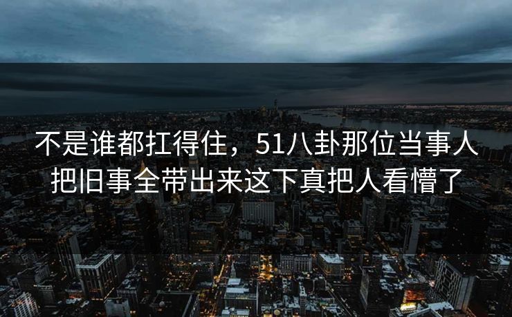 不是谁都扛得住，51八卦那位当事人把旧事全带出来这下真把人看懵了
