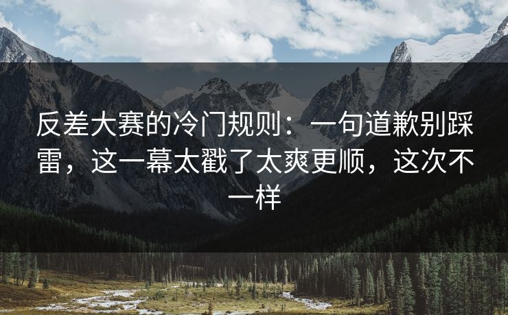 反差大赛的冷门规则：一句道歉别踩雷，这一幕太戳了太爽更顺，这次不一样