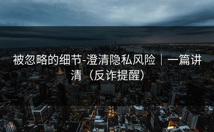 被忽略的细节-澄清隐私风险｜一篇讲清（反诈提醒）