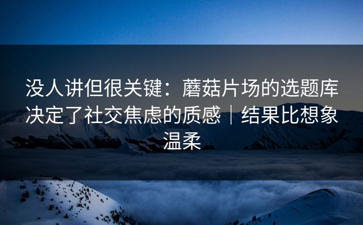 没人讲但很关键：蘑菇片场的选题库决定了社交焦虑的质感｜结果比想象温柔