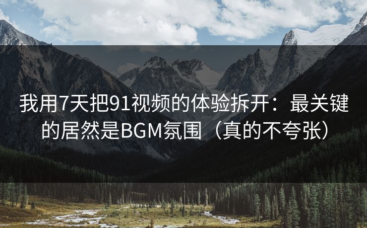 我用7天把91视频的体验拆开：最关键的居然是BGM氛围（真的不夸张）