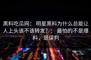 黑料吃瓜网： 明星黑料为什么总能让人上头该不该转发？： 最怕的不是爆料，是误判