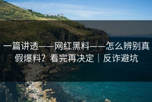 一篇讲透——网红黑料——怎么辨别真假爆料？看完再决定｜反诈避坑