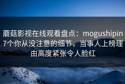 蘑菇影视在线观看盘点：mogushipin7个你从没注意的细节，当事人上榜理由高度紧张令人脸红