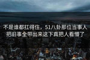 不是谁都扛得住，51八卦那位当事人把旧事全带出来这下真把人看懵了