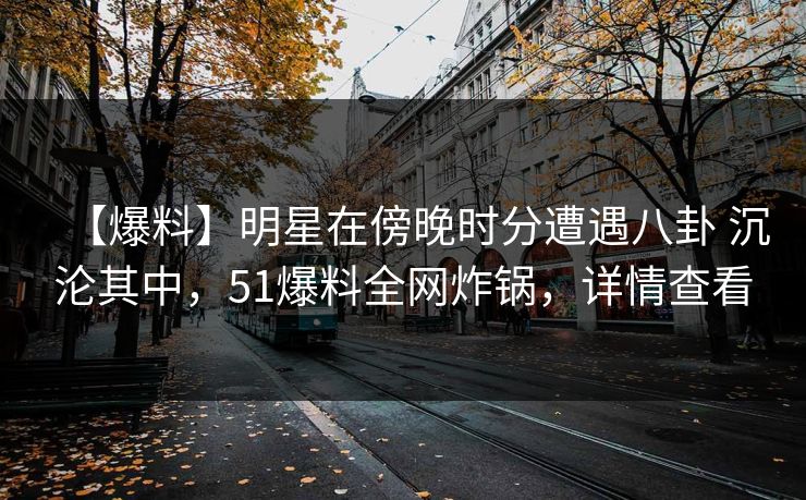 【爆料】明星在傍晚时分遭遇八卦 沉沦其中，51爆料全网炸锅，详情查看