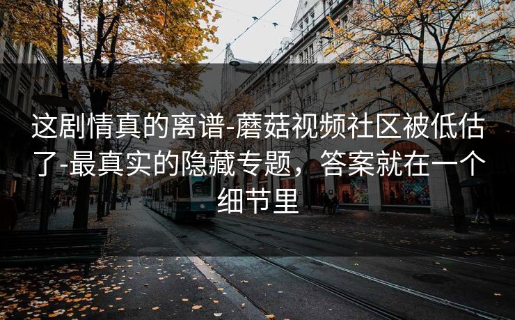 这剧情真的离谱-蘑菇视频社区被低估了-最真实的隐藏专题，答案就在一个细节里