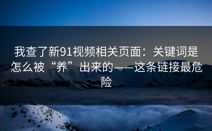 我查了新91视频相关页面：关键词是怎么被“养”出来的——这条链接最危险