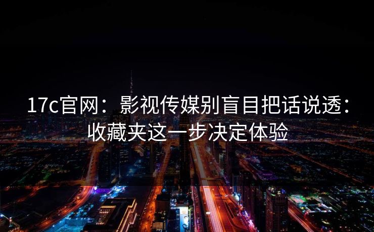 17c官网：影视传媒别盲目把话说透：收藏夹这一步决定体验